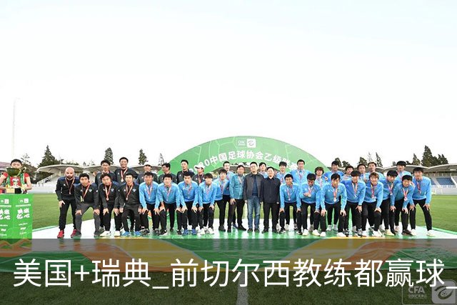 美国+瑞典 前切尔西教练都赢球 当年海港也是有车路士主帅
